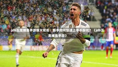  jdb五龙捕鱼手游爆火背后：新手如何快速上手不踩坑？（jdb五龙捕鱼手游）