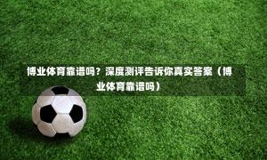  博业体育靠谱吗？深度测评告诉你真实答案（博业体育靠谱吗）