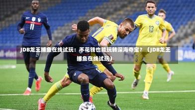 JDB龙王捕鱼在线试玩:不花钱也能玩转深海夺宝?(JDB龙王捕鱼在线试玩)-第1张图片