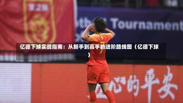  亿德下球实战指南：从新手到高手的进阶路线图（亿德下球）